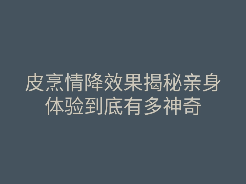 皮烹情降效果揭秘亲身体验到底有多神奇