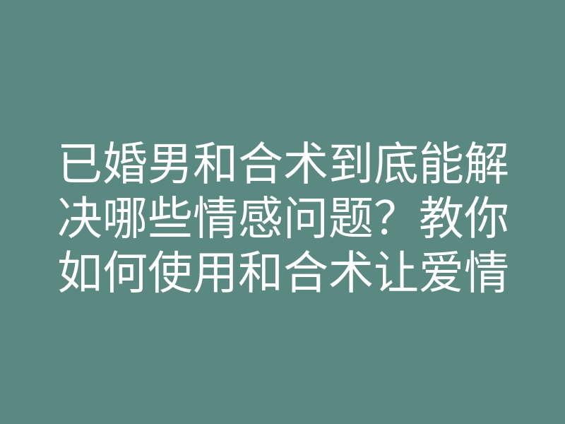 已婚男和合术到底能解决哪些情感问题?教你如何使用和合术让爱情重燃!