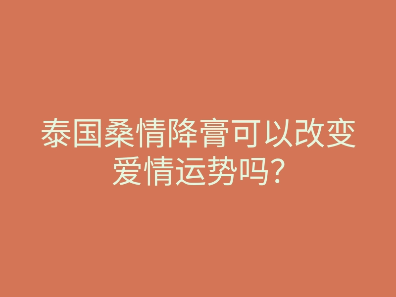 泰国桑情降膏可以改变爱情运势吗?