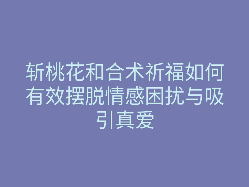 斩桃花和合术祈福如何有效摆脱情感困扰与吸引真爱