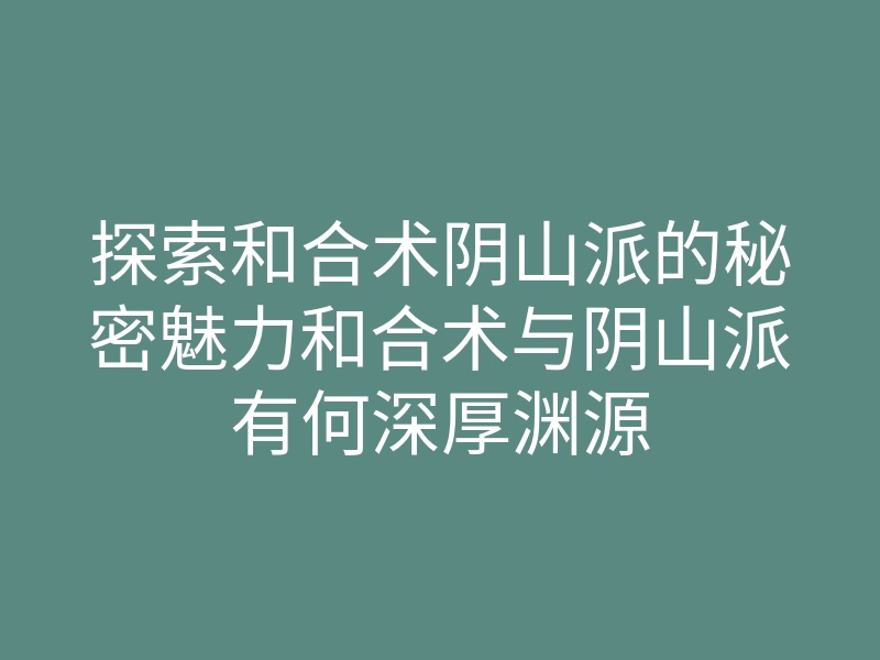 探索和合术阴山派的秘密魅力和合术与阴山派有何深厚渊源