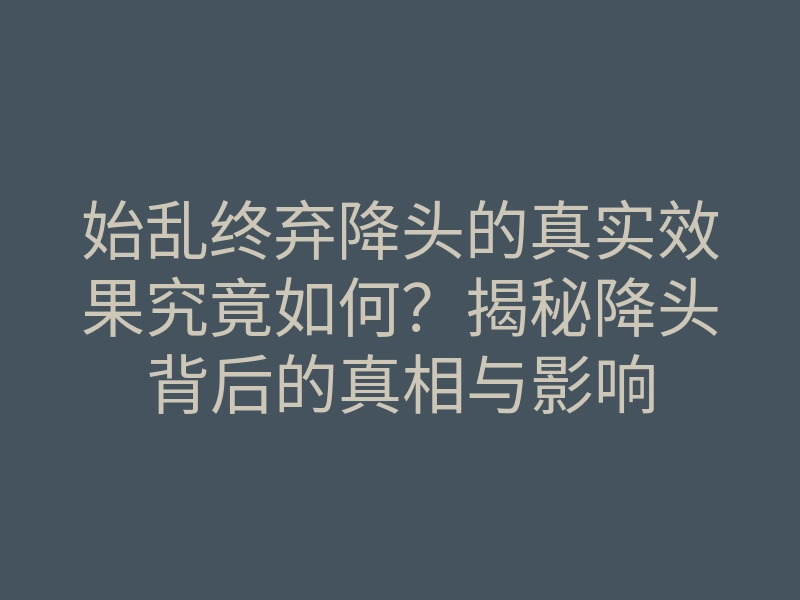 始乱终弃降头的真实效果究竟如何?揭秘降头背后的真相与影响