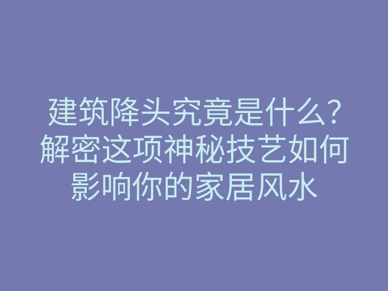 建筑降头究竟是什么?解密这项神秘技艺如何影响你的家居风水