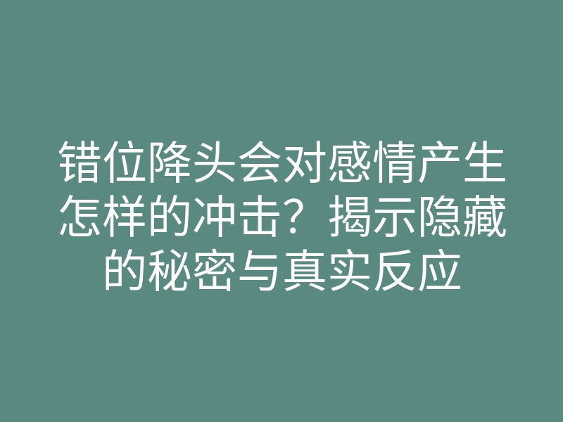 错位降头会对感情产生怎样的冲击?揭示隐藏的秘密与真实反应