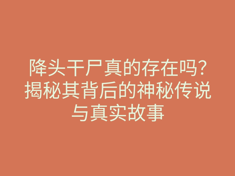 降头干尸真的存在吗?揭秘其背后的神秘传说与真实故事