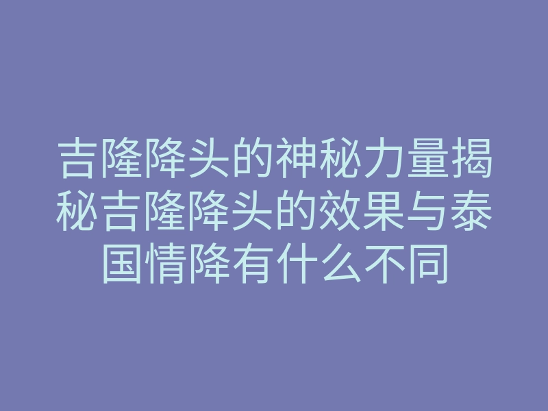 吉隆降头的神秘力量揭秘吉隆降头的效果与泰国情降有什么不同