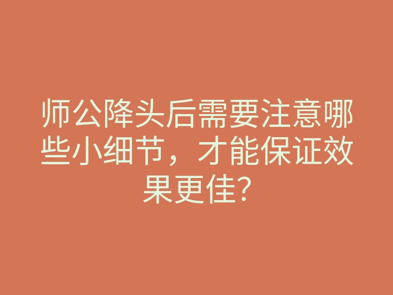 师公降头后需要注意哪些小细节,才能保证效果更佳?