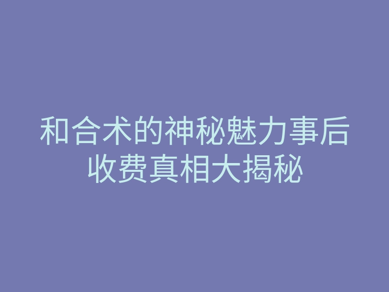 和合术的神秘魅力事后收费真相大揭秘
