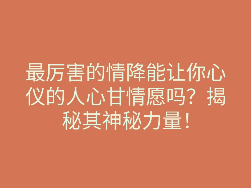 最厉害的情降能让你心仪的人心甘情愿吗？揭秘其神秘力量！