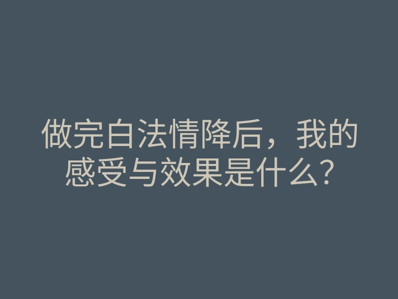 做完白法情降后,我的感受与效果是什么?