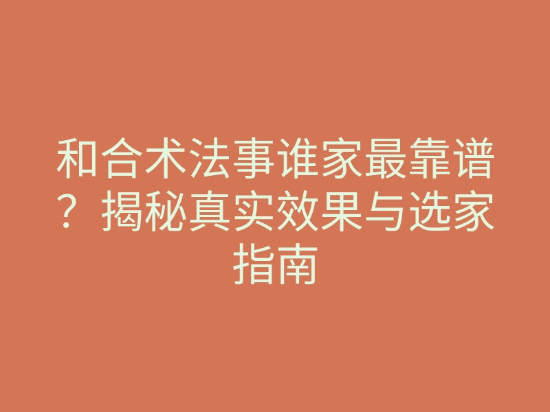和合术法事谁家最靠谱？揭秘真实效果与选家指南