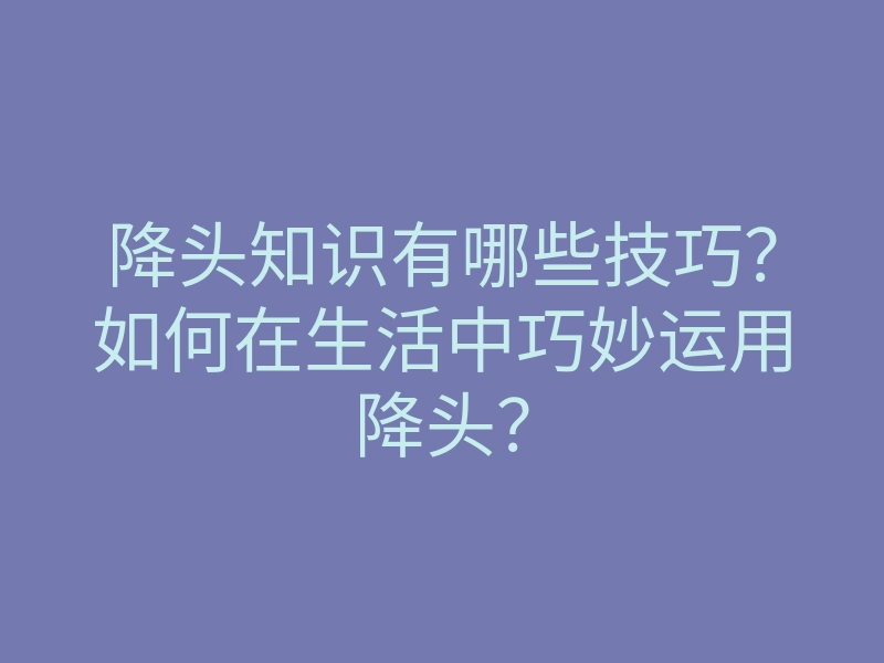 降头知识有哪些技巧?如何在生活中巧妙运用降头?