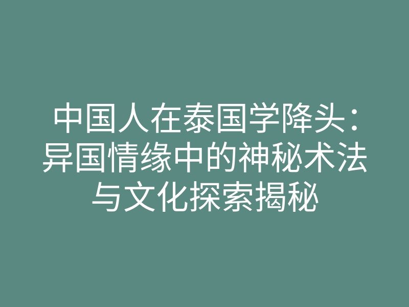 中国人在泰国学降头:异国情缘中的神秘术法与文化探索揭秘