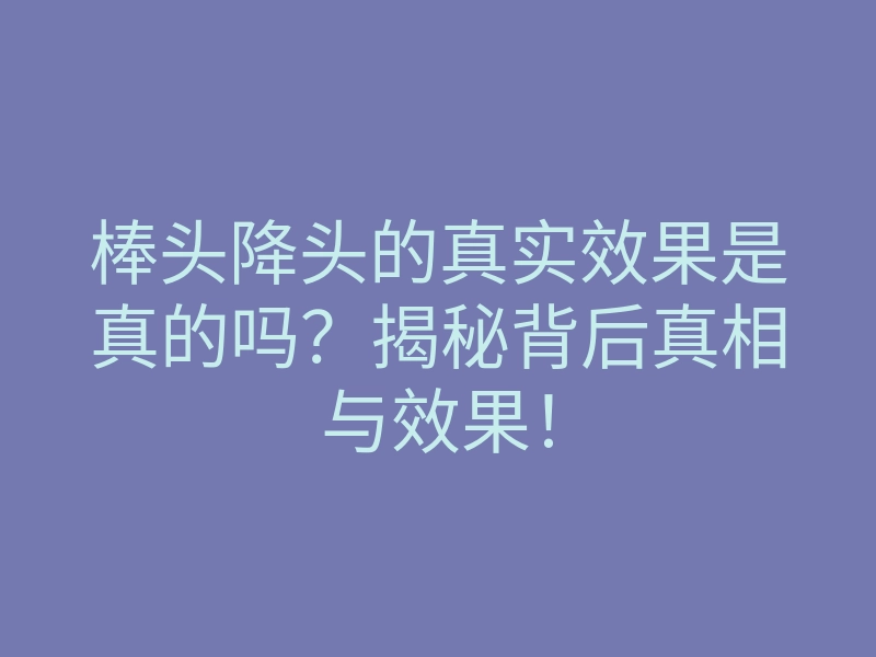 棒头降头的真实效果是真的吗？揭秘背后真相与效果！