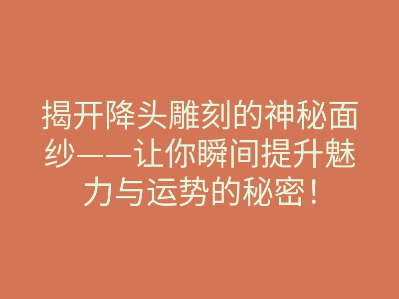 揭开降头雕刻的神秘面纱——让你瞬间提升魅力与运势的秘密！