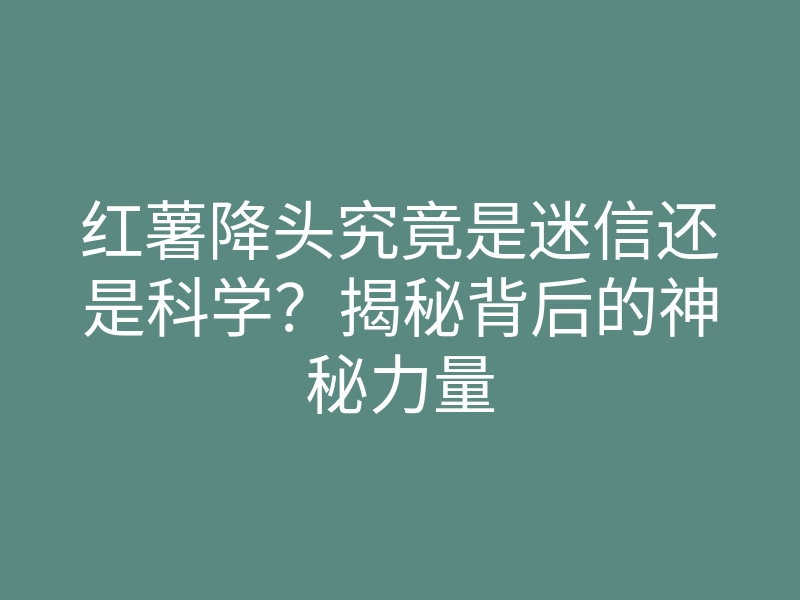 红薯降头究竟是迷信还是科学?揭秘背后的神秘力量