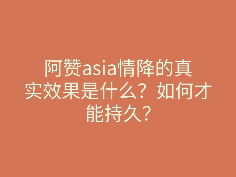 阿赞asia情降的真实效果是什么？如何才能持久？