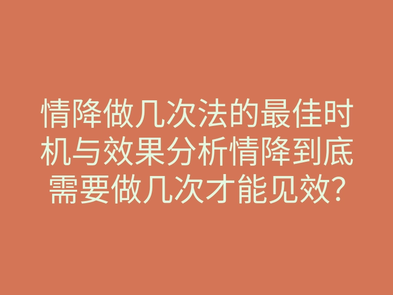 情降做几次法的最佳时机与效果分析情降到底需要做几次才能见效？