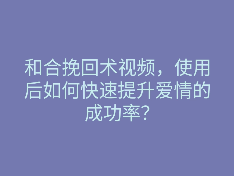 和合挽回术视频,使用后如何快速提升爱情的成功率?