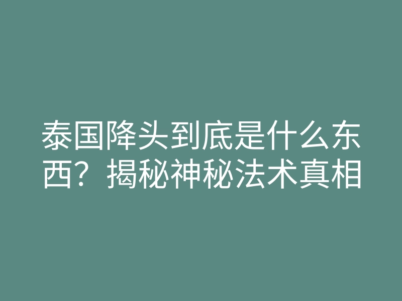泰国降头到底是什么东西?揭秘神秘法术真相