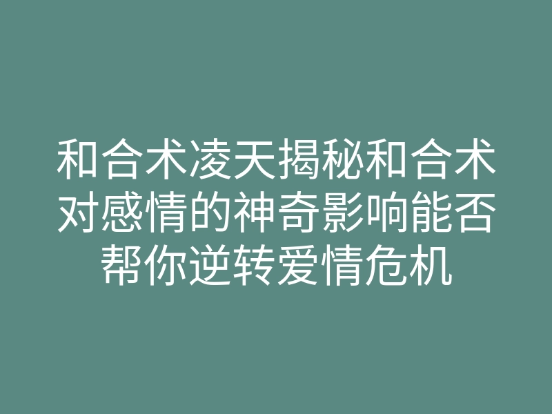 和合术凌天揭秘和合术对感情的神奇影响能否帮你逆转爱情危机