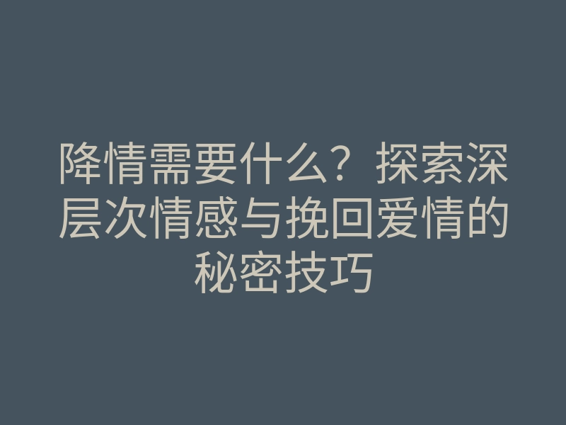 降情需要什么?探索深层次情感与挽回爱情的秘密技巧