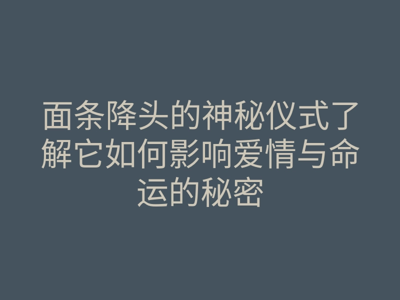 面条降头的神秘仪式了解它如何影响爱情与命运的秘密