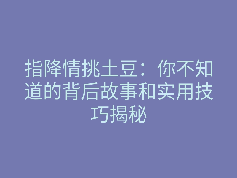 指降情挑土豆:你不知道的背后故事和实用技巧揭秘