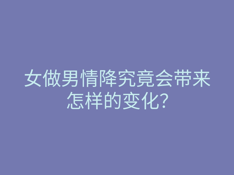 女做男情降究竟会带来怎样的变化?