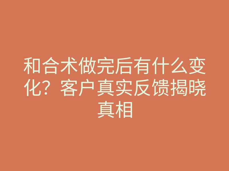 和合术做完后有什么变化？客户真实反馈揭晓真相
