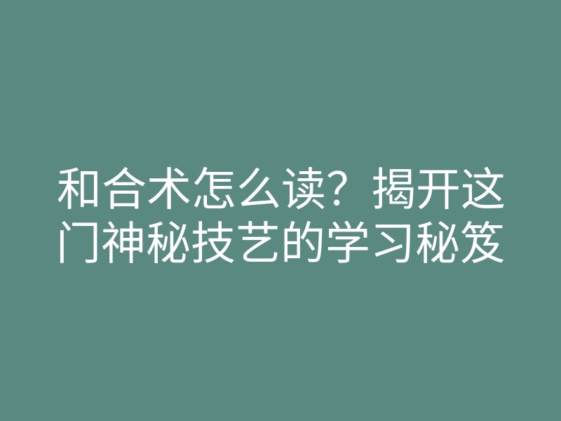 和合术怎么读?揭开这门神秘技艺的学习秘笈