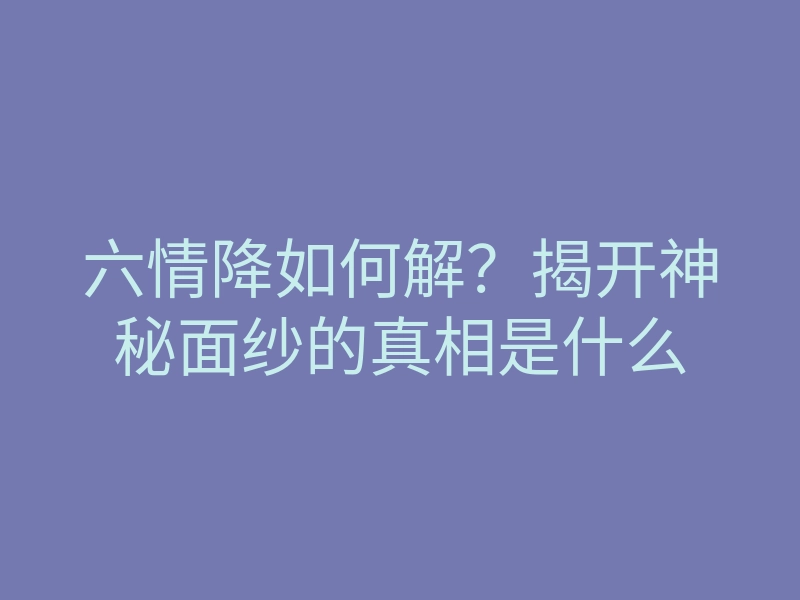 六情降如何解?揭开神秘面纱的真相是什么