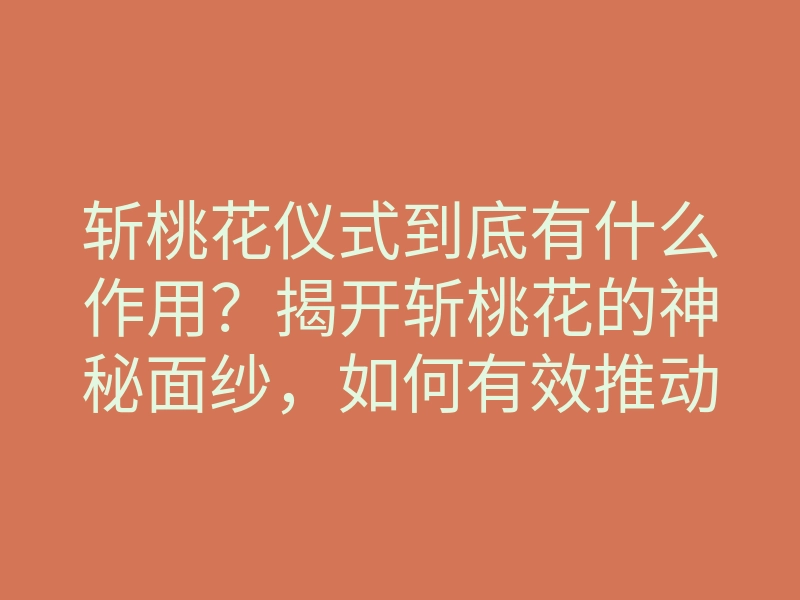 斩桃花仪式到底有什么作用?揭开斩桃花的神秘面纱,如何有效推动和改变你的感情运势