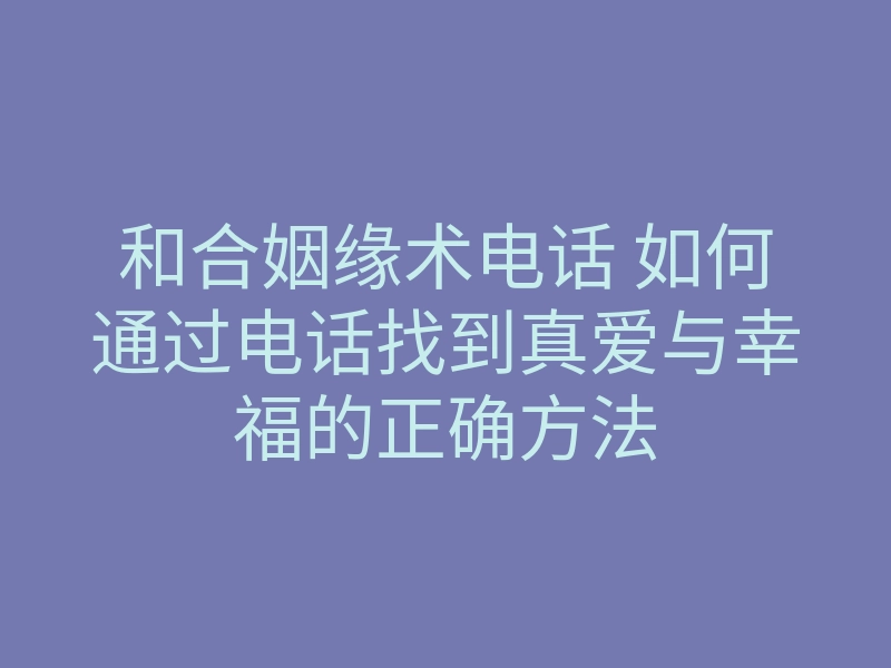 和合姻缘术电话 如何通过电话找到真爱与幸福的正确方法