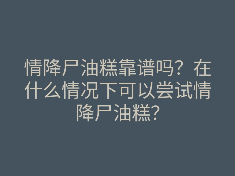 情降尸油糕靠谱吗?在什么情况下可以尝试情降尸油糕?