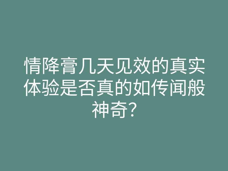 情降膏几天见效的真实体验是否真的如传闻般神奇?