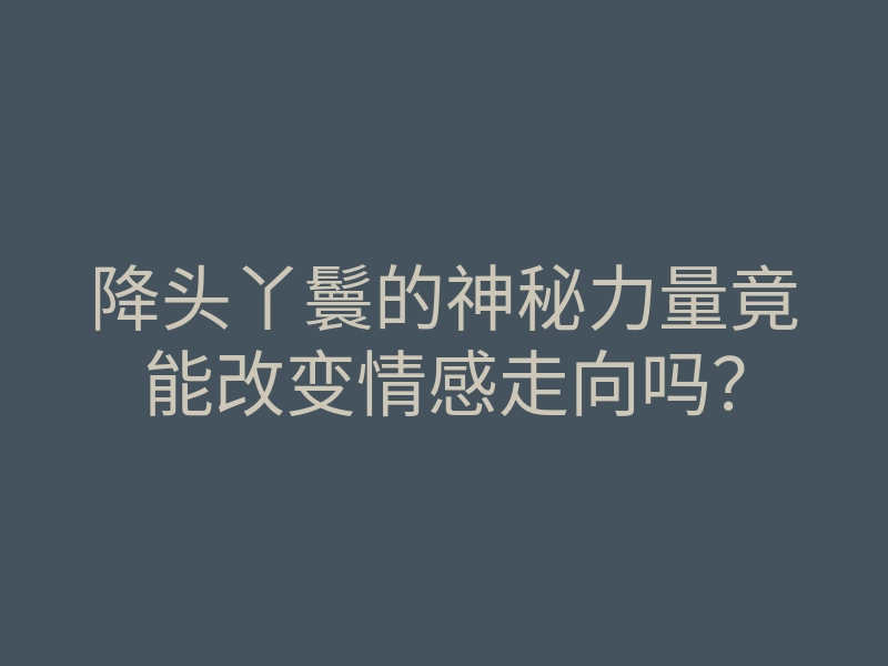 降头丫鬟的神秘力量竟能改变情感走向吗?