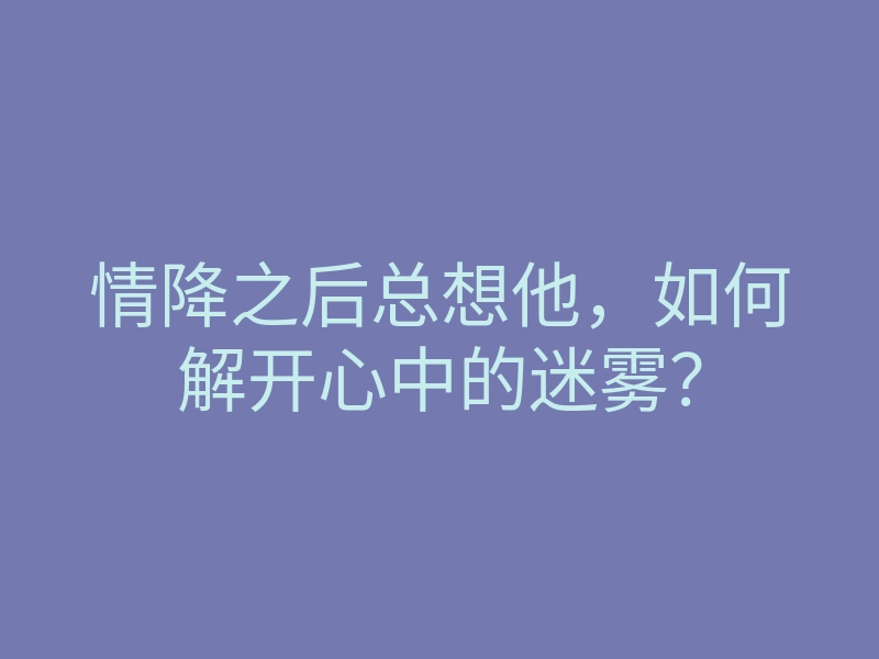 情降之后总想他,如何解开心中的迷雾?
