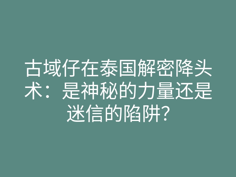 古域仔在泰国解密降头术:是神秘的力量还是迷信的陷阱?