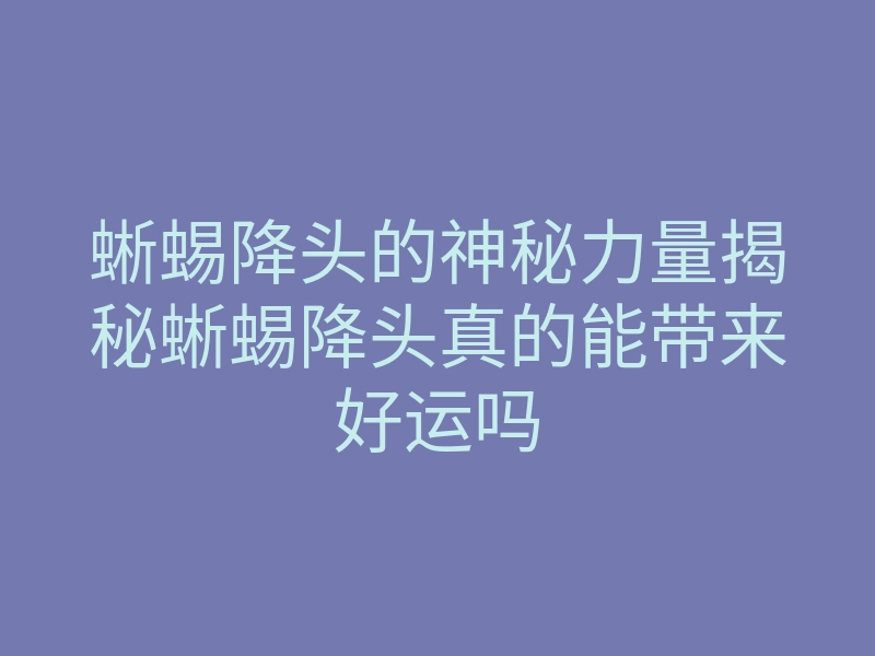 蜥蜴降头的神秘力量揭秘蜥蜴降头真的能带来好运吗