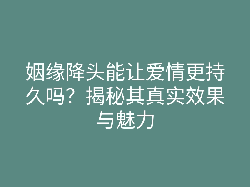 姻缘降头能让爱情更持久吗?揭秘其真实效果与魅力