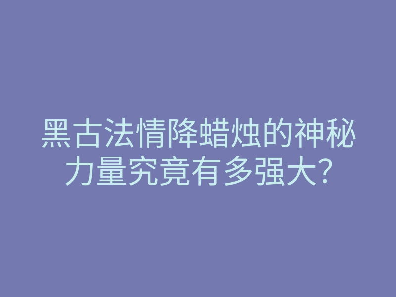黑古法情降蜡烛的神秘力量究竟有多强大?