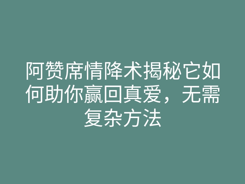 阿赞席情降术揭秘它如何助你赢回真爱,无需复杂方法