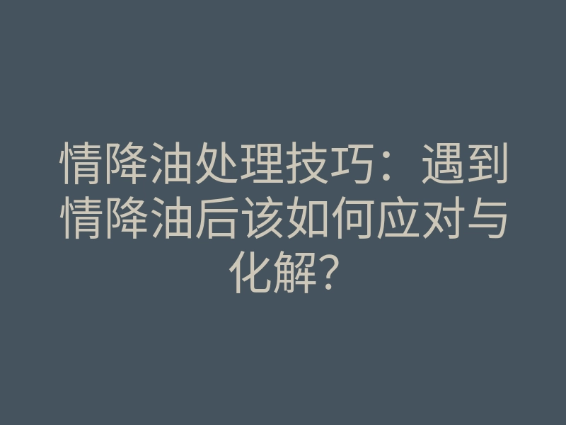 情降油处理技巧:遇到情降油后该如何应对与化解?
