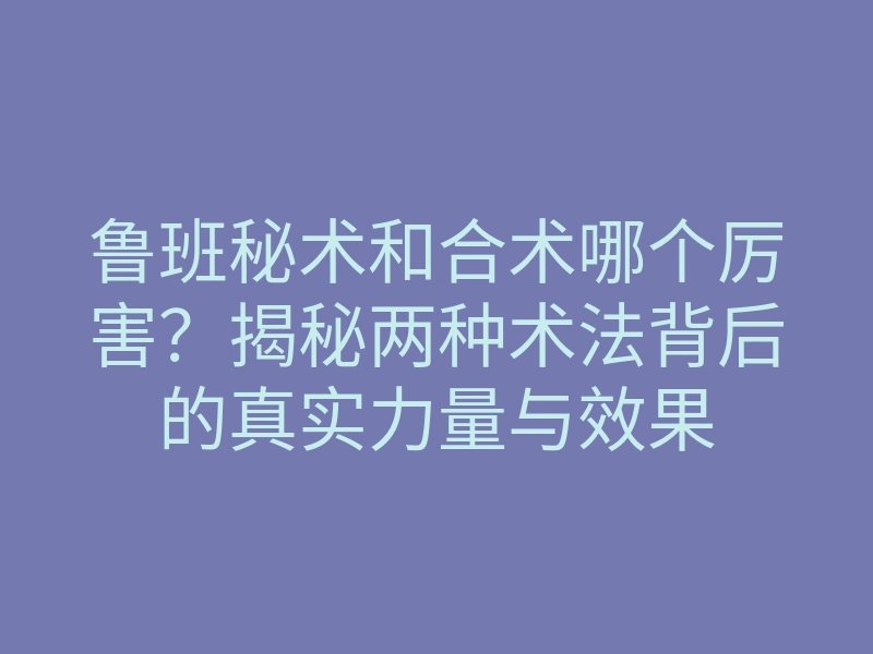 鲁班秘术和合术哪个厉害?揭秘两种术法背后的真实力量与效果