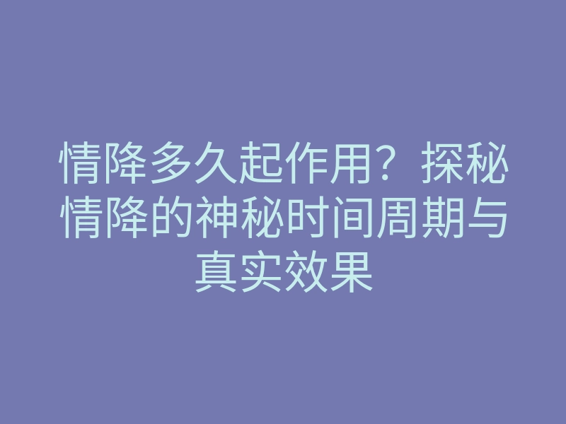 情降多久起作用?探秘情降的神秘时间周期与真实效果
