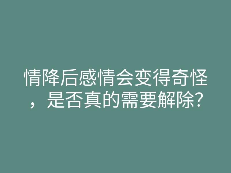 情降后感情会变得奇怪,是否真的需要解除?