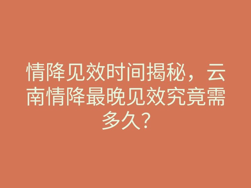 情降见效时间揭秘，云南情降最晚见效究竟需多久？