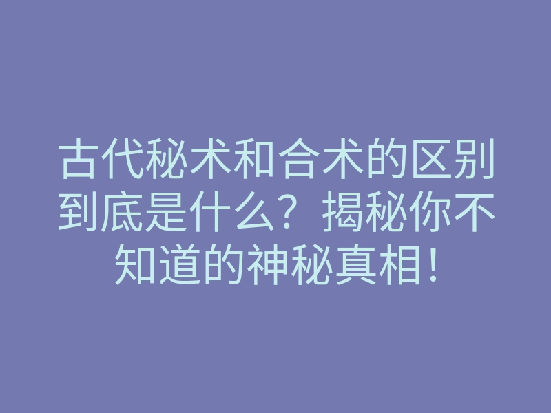 古代秘术和合术的区别到底是什么?揭秘你不知道的神秘真相!