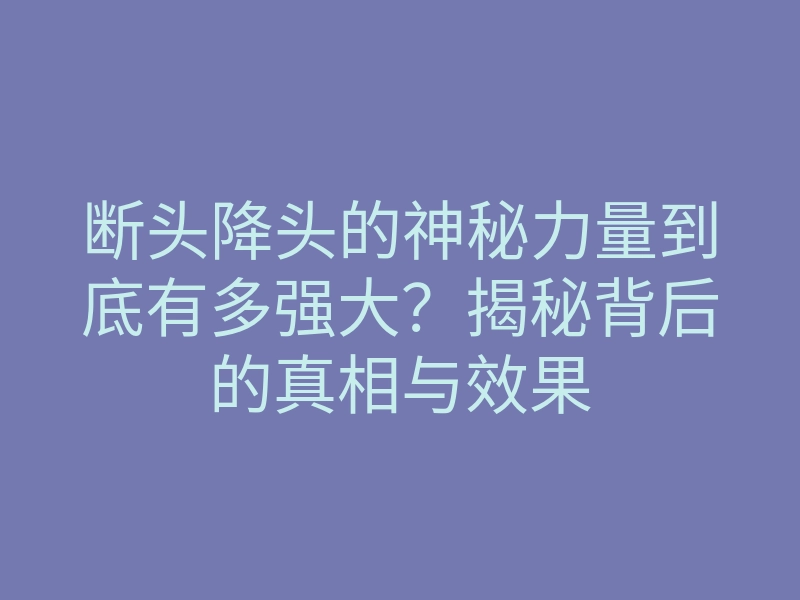 断头降头的神秘力量到底有多强大?揭秘背后的真相与效果